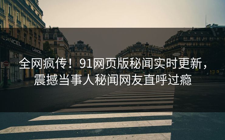 全网疯传！91网页版秘闻实时更新，震撼当事人秘闻网友直呼过瘾