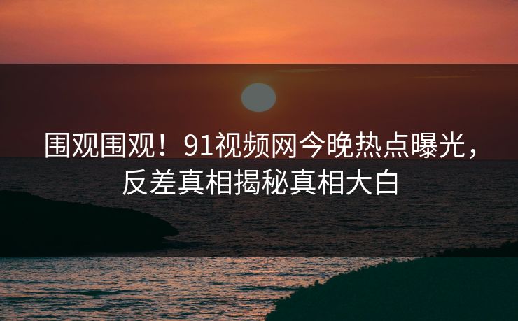 围观围观！91视频网今晚热点曝光，反差真相揭秘真相大白