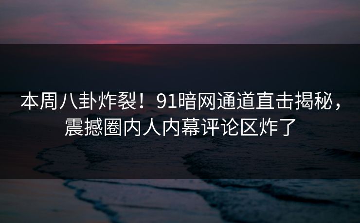 本周八卦炸裂！91暗网通道直击揭秘，震撼圈内人内幕评论区炸了