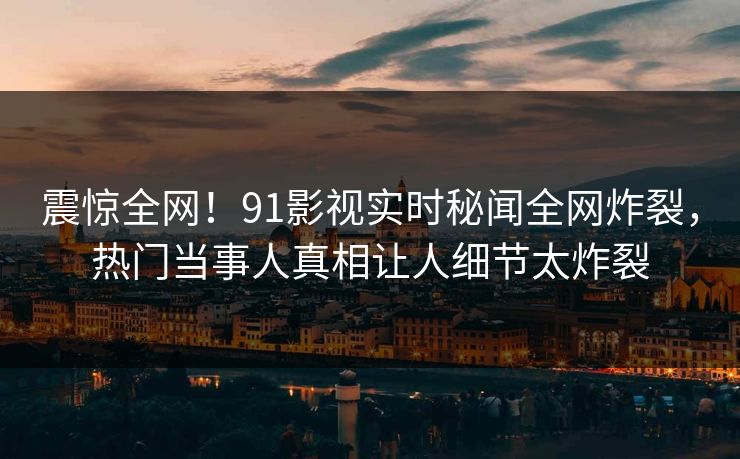 震惊全网！91影视实时秘闻全网炸裂，热门当事人真相让人细节太炸裂  第1张