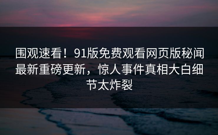 围观速看！91版免费观看网页版秘闻最新重磅更新，惊人事件真相大白细节太炸裂  第1张