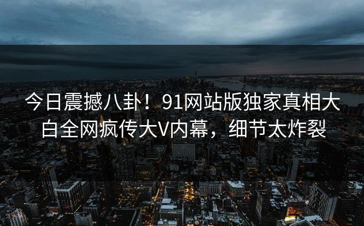 今日震撼八卦！91网站版独家真相大白全网疯传大V内幕，细节太炸裂