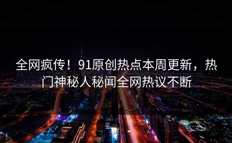 全网疯传！91原创热点本周更新，热门神秘人秘闻全网热议不断  第1张