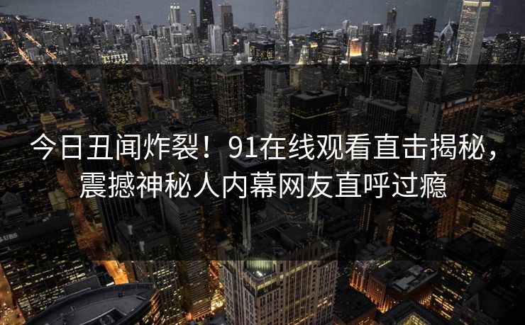 今日丑闻炸裂！91在线观看直击揭秘，震撼神秘人内幕网友直呼过瘾  第1张