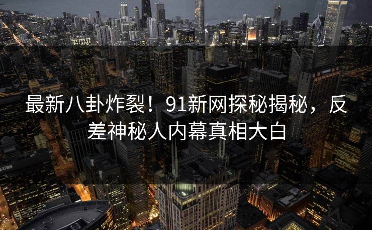 最新八卦炸裂！91新网探秘揭秘，反差神秘人内幕真相大白