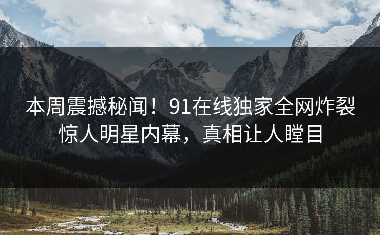 本周震撼秘闻！91在线独家全网炸裂惊人明星内幕，真相让人瞠目