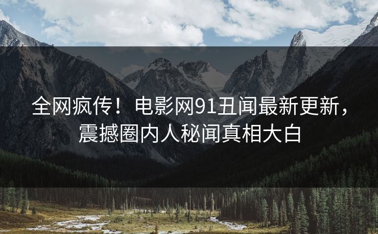 全网疯传！电影网91丑闻最新更新，震撼圈内人秘闻真相大白