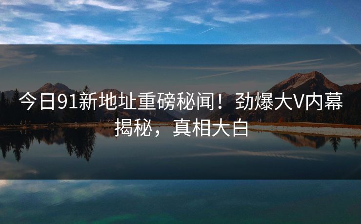 今日91新地址重磅秘闻！劲爆大V内幕揭秘，真相大白  第1张
