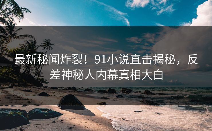最新秘闻炸裂！91小说直击揭秘，反差神秘人内幕真相大白