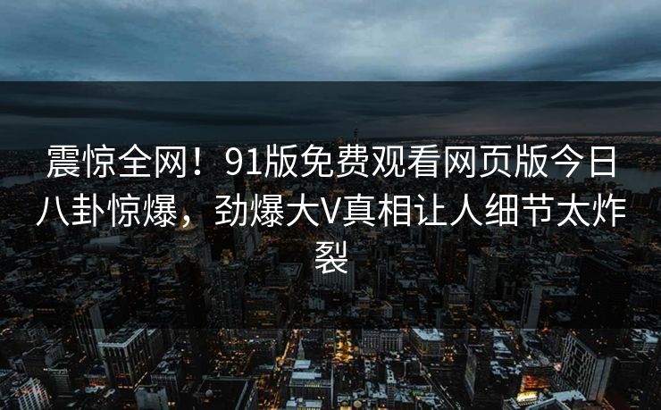 震惊全网！91版免费观看网页版今日八卦惊爆，劲爆大V真相让人细节太炸裂