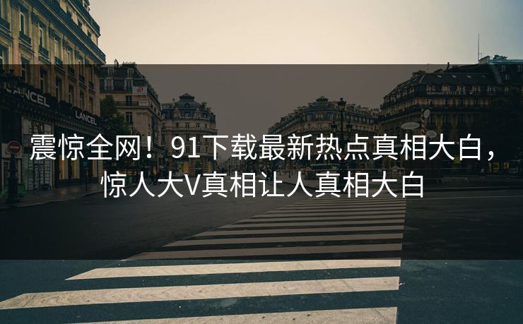 震惊全网！91下载最新热点真相大白，惊人大V真相让人真相大白  第1张