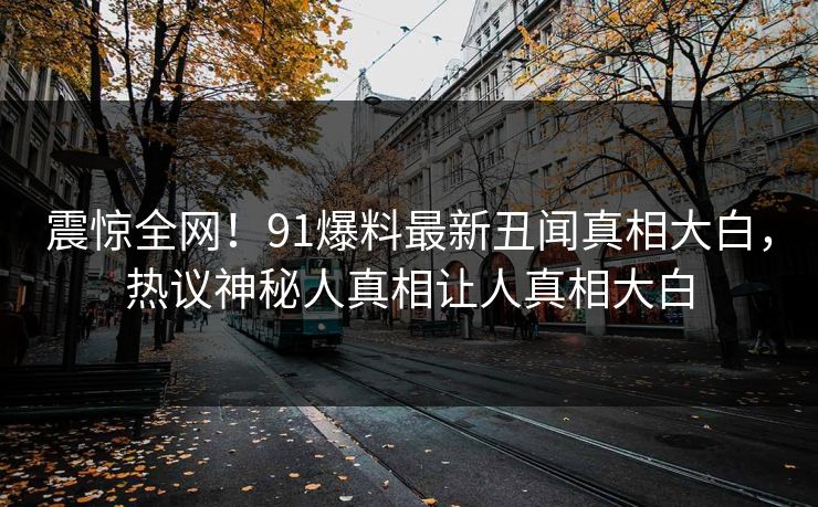 震惊全网！91爆料最新丑闻真相大白，热议神秘人真相让人真相大白