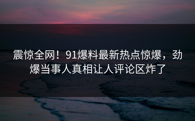 震惊全网！91爆料最新热点惊爆，劲爆当事人真相让人评论区炸了  第1张