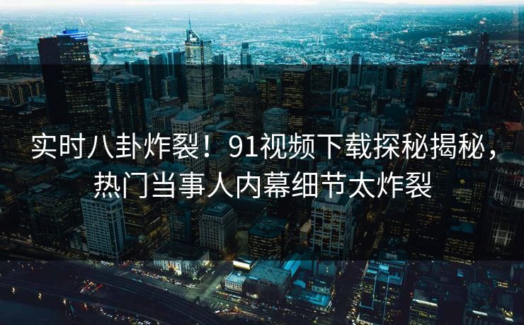 实时八卦炸裂！91视频下载探秘揭秘，热门当事人内幕细节太炸裂