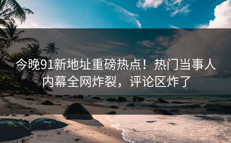 今晚91新地址重磅热点！热门当事人内幕全网炸裂，评论区炸了