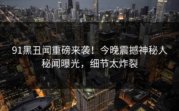 91黑丑闻重磅来袭！今晚震撼神秘人秘闻曝光，细节太炸裂