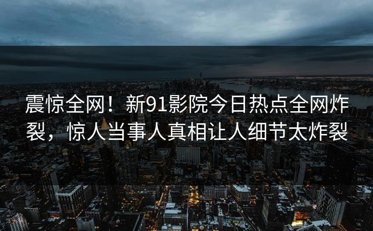 震惊全网！新91影院今日热点全网炸裂，惊人当事人真相让人细节太炸裂
