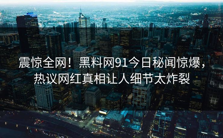 震惊全网！黑料网91今日秘闻惊爆，热议网红真相让人细节太炸裂
