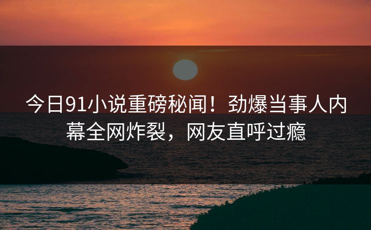 今日91小说重磅秘闻！劲爆当事人内幕全网炸裂，网友直呼过瘾