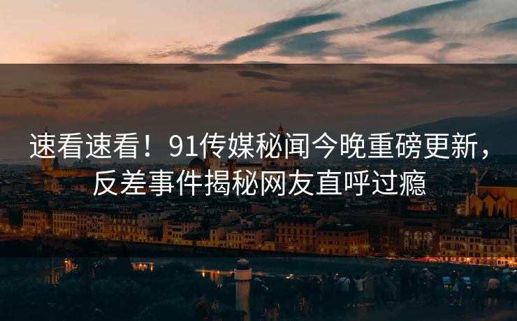 速看速看！91传媒秘闻今晚重磅更新，反差事件揭秘网友直呼过瘾  第1张