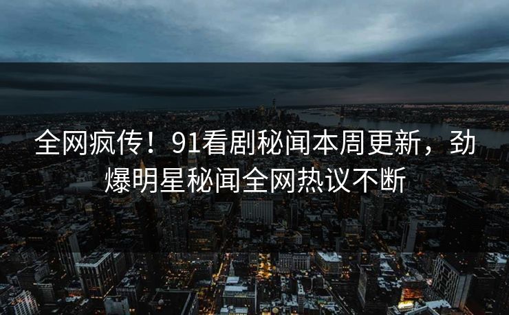 全网疯传！91看剧秘闻本周更新，劲爆明星秘闻全网热议不断