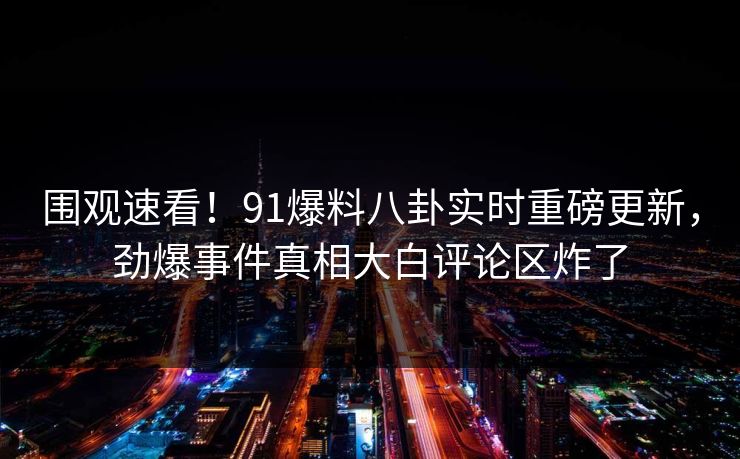 围观速看！91爆料八卦实时重磅更新，劲爆事件真相大白评论区炸了  第1张