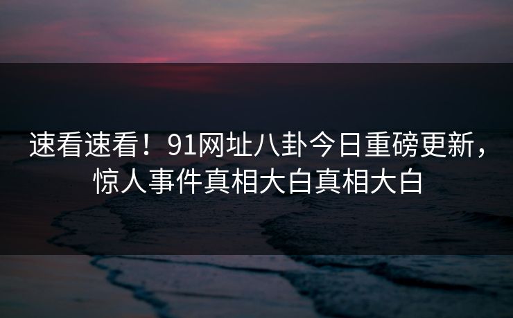 速看速看！91网址八卦今日重磅更新，惊人事件真相大白真相大白  第1张