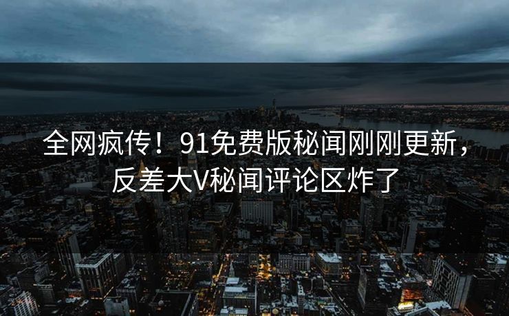 全网疯传！91免费版秘闻刚刚更新，反差大V秘闻评论区炸了