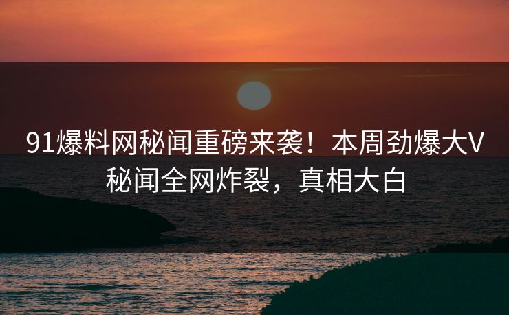 91爆料网秘闻重磅来袭！本周劲爆大V秘闻全网炸裂，真相大白