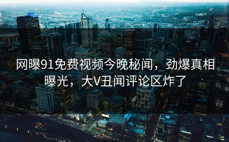 网曝91免费视频今晚秘闻，劲爆真相曝光，大V丑闻评论区炸了