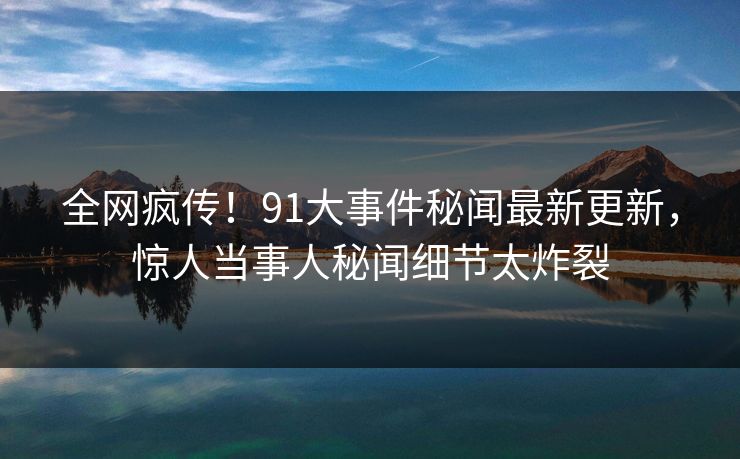 全网疯传！91大事件秘闻最新更新，惊人当事人秘闻细节太炸裂