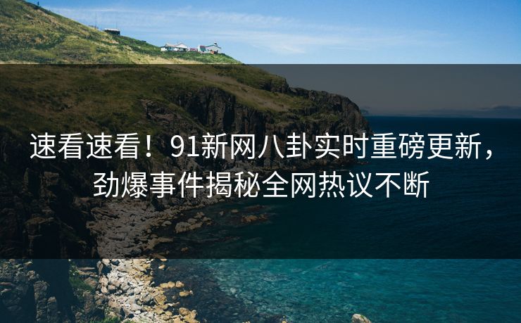 速看速看！91新网八卦实时重磅更新，劲爆事件揭秘全网热议不断