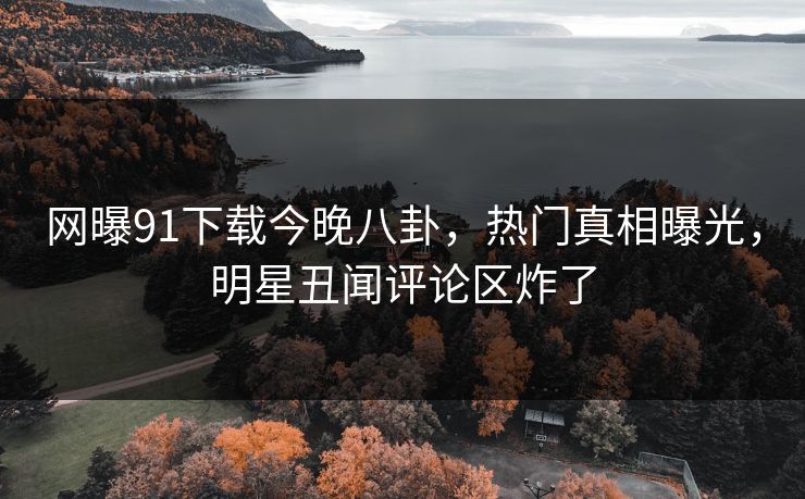 网曝91下载今晚八卦，热门真相曝光，明星丑闻评论区炸了