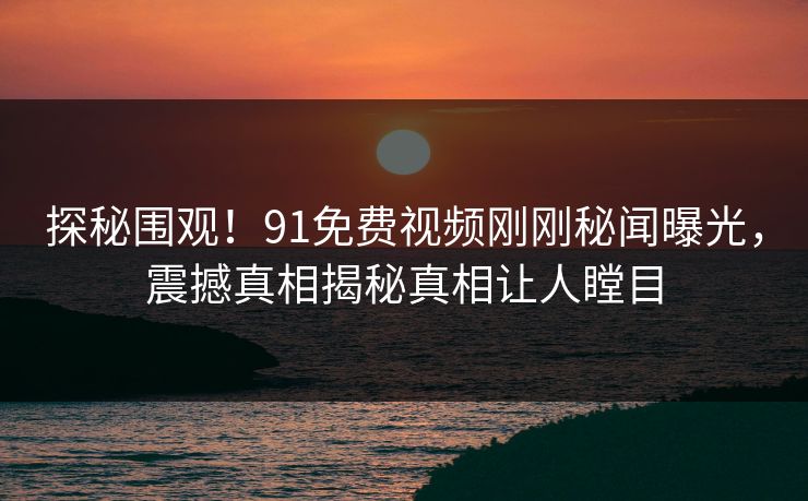 探秘围观！91免费视频刚刚秘闻曝光，震撼真相揭秘真相让人瞠目
