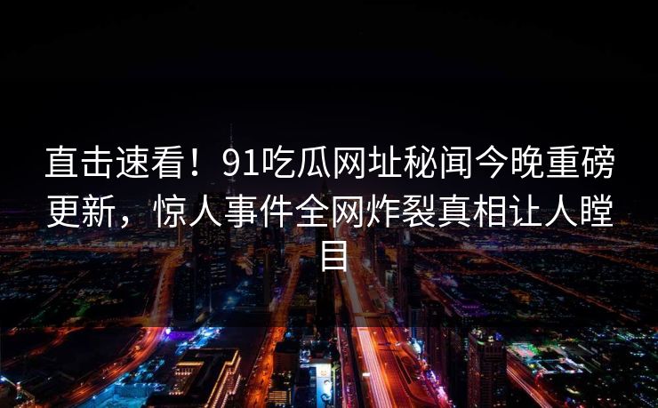直击速看！91吃瓜网址秘闻今晚重磅更新，惊人事件全网炸裂真相让人瞠目