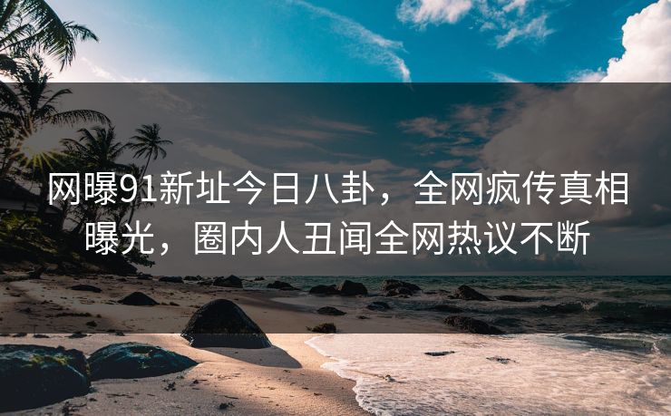 网曝91新址今日八卦，全网疯传真相曝光，圈内人丑闻全网热议不断