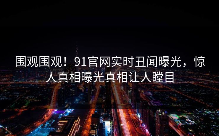 围观围观！91官网实时丑闻曝光，惊人真相曝光真相让人瞠目