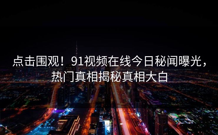点击围观！91视频在线今日秘闻曝光，热门真相揭秘真相大白