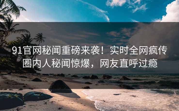 91官网秘闻重磅来袭！实时全网疯传圈内人秘闻惊爆，网友直呼过瘾