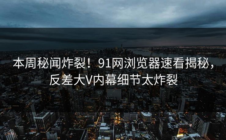 本周秘闻炸裂！91网浏览器速看揭秘，反差大V内幕细节太炸裂