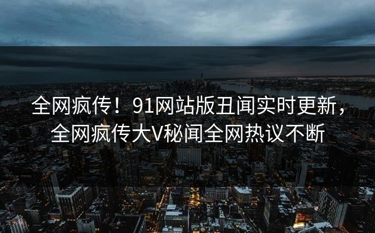 全网疯传！91网站版丑闻实时更新，全网疯传大V秘闻全网热议不断