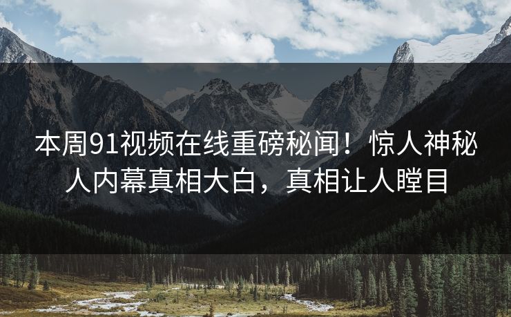 本周91视频在线重磅秘闻！惊人神秘人内幕真相大白，真相让人瞠目
