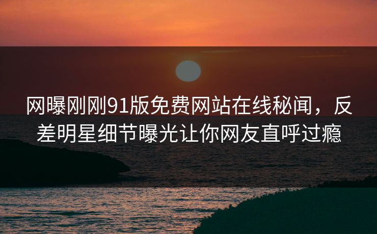 网曝刚刚91版免费网站在线秘闻，反差明星细节曝光让你网友直呼过瘾