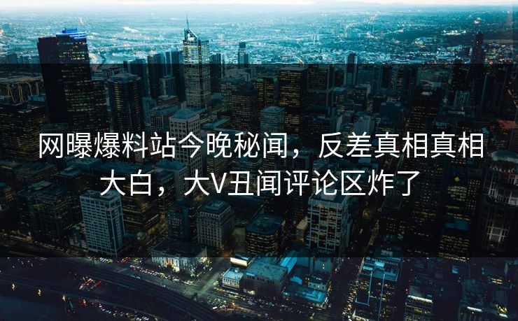 网曝爆料站今晚秘闻，反差真相真相大白，大V丑闻评论区炸了