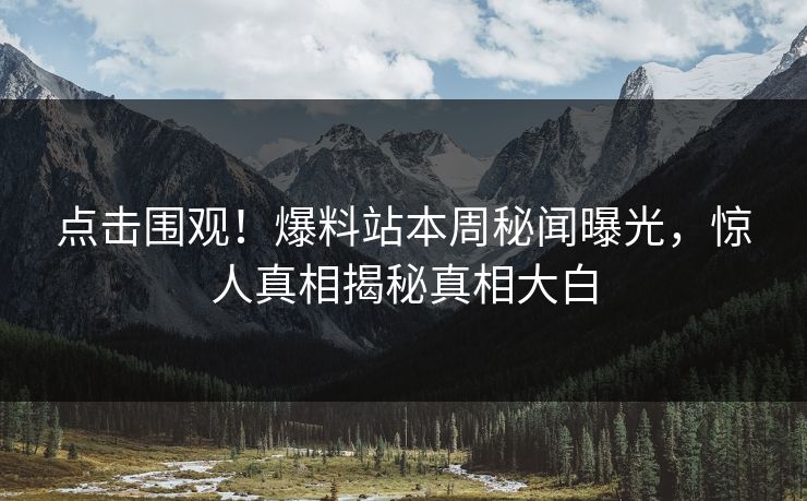 点击围观！爆料站本周秘闻曝光，惊人真相揭秘真相大白