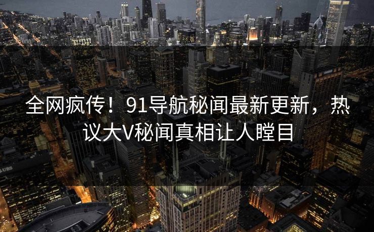 全网疯传！91导航秘闻最新更新，热议大V秘闻真相让人瞠目