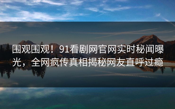 围观围观！91看剧网官网实时秘闻曝光，全网疯传真相揭秘网友直呼过瘾