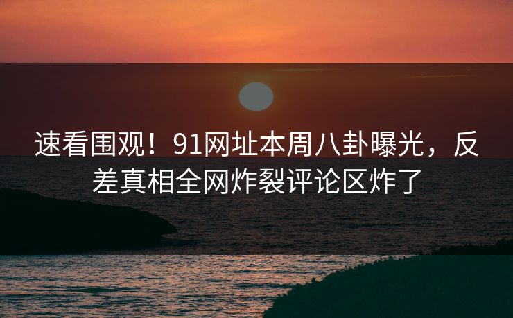 速看围观！91网址本周八卦曝光，反差真相全网炸裂评论区炸了
