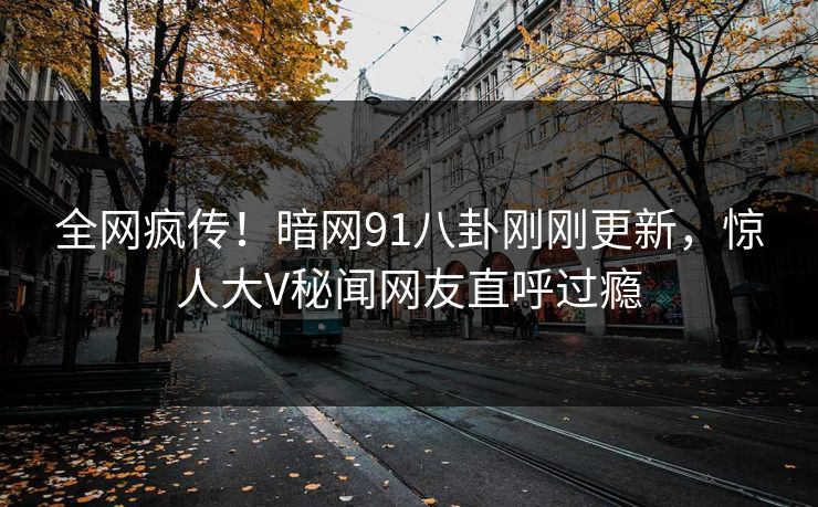 全网疯传！暗网91八卦刚刚更新，惊人大V秘闻网友直呼过瘾