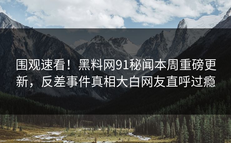 围观速看！黑料网91秘闻本周重磅更新，反差事件真相大白网友直呼过瘾